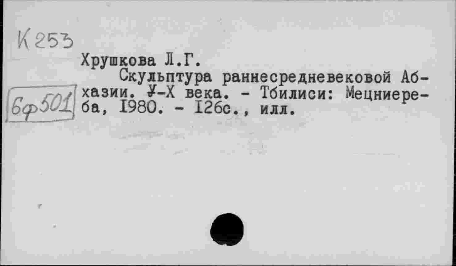 ﻿К25Ъ
Хрушкова Л.Г.
Скульптура раннесредневековой Аб-хазии. У-Х века. - Тбилиси: Мецниере-
У ба, 1980. - 126с., илл.